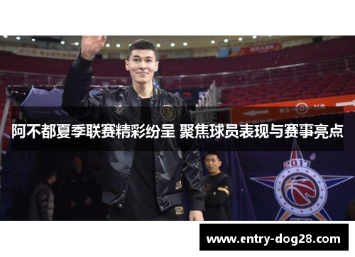 阿不都夏季联赛精彩纷呈 聚焦球员表现与赛事亮点